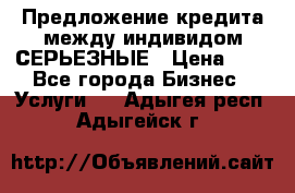 Предложение кредита между индивидом СЕРЬЕЗНЫЕ › Цена ­ 0 - Все города Бизнес » Услуги   . Адыгея респ.,Адыгейск г.